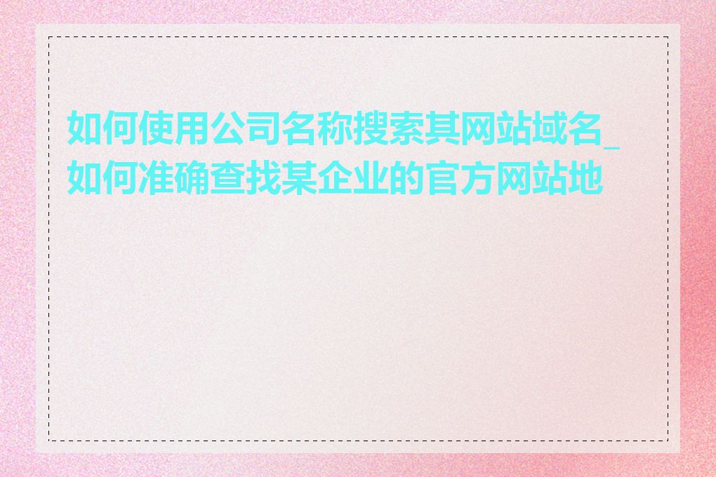 如何使用公司名称搜索其网站域名_如何准确查找某企业的官方网站地址