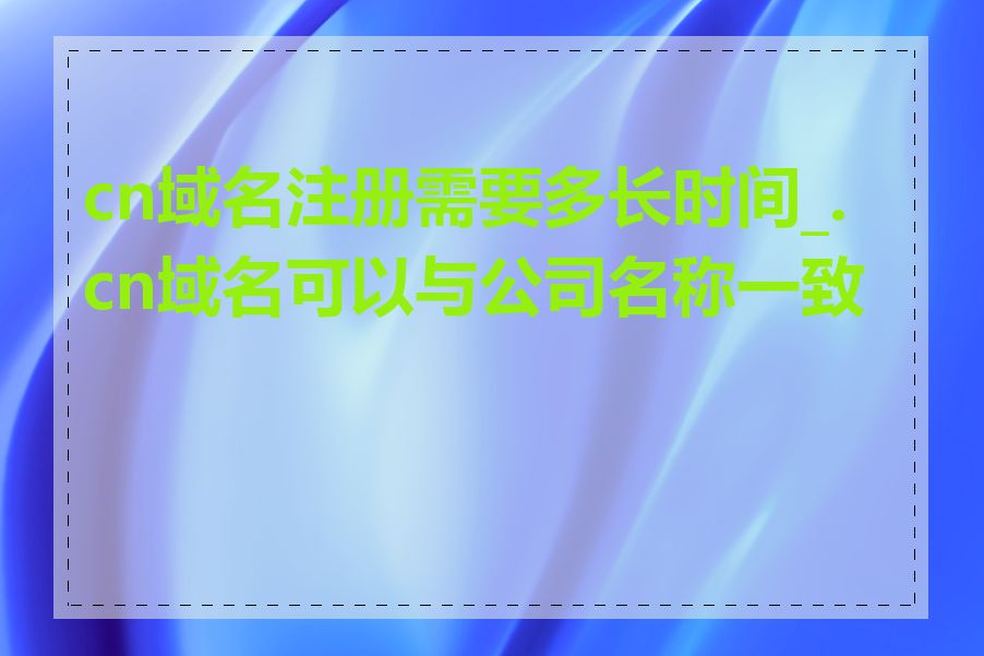 cn域名注册需要多长时间_.cn域名可以与公司名称一致吗