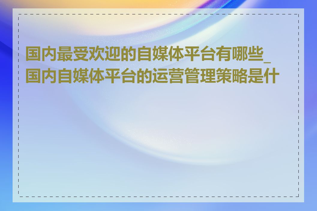 国内最受欢迎的自媒体平台有哪些_国内自媒体平台的运营管理策略是什么