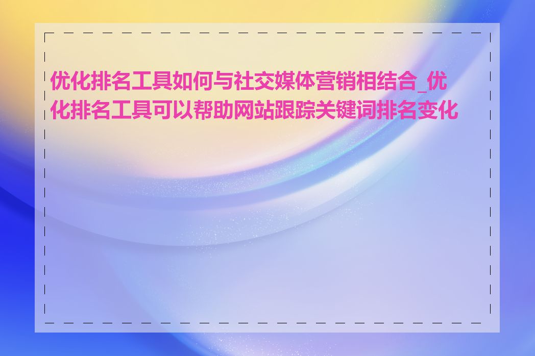 优化排名工具如何与社交媒体营销相结合_优化排名工具可以帮助网站跟踪关键词排名变化吗