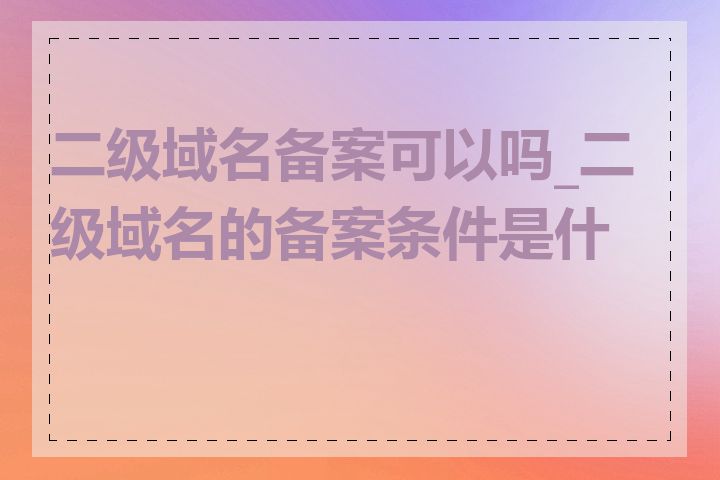 二级域名备案可以吗_二级域名的备案条件是什么