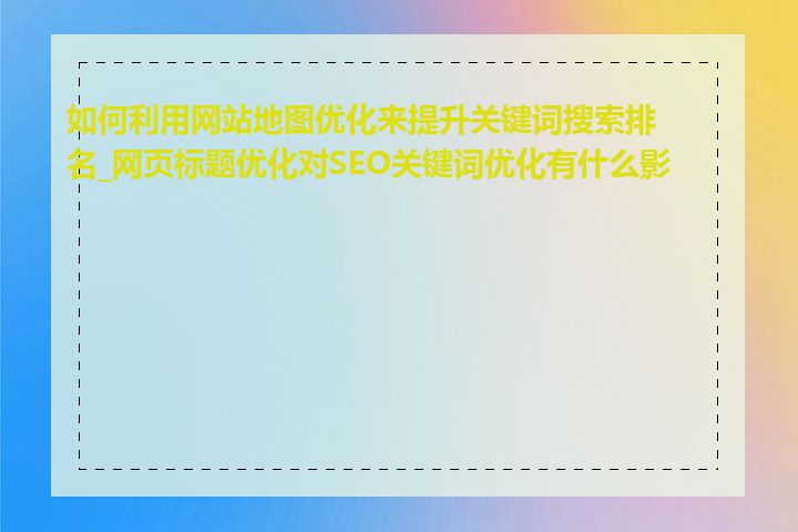 如何利用网站地图优化来提升关键词搜索排名_网页标题优化对SEO关键词优化有什么影响