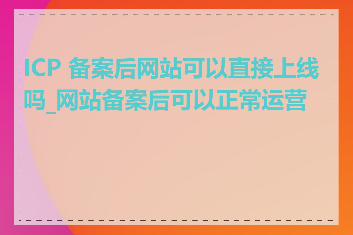 ICP 备案后网站可以直接上线吗_网站备案后可以正常运营吗