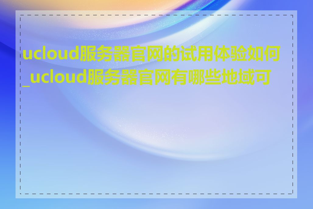 ucloud服务器官网的试用体验如何_ucloud服务器官网有哪些地域可选