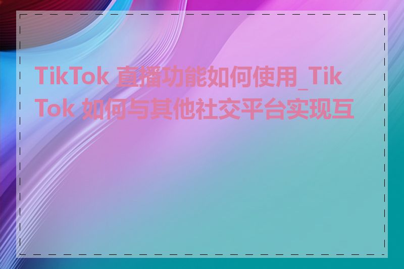 TikTok 直播功能如何使用_TikTok 如何与其他社交平台实现互联