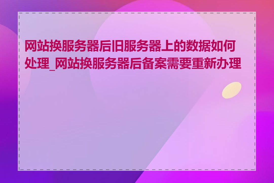 网站换服务器后旧服务器上的数据如何处理_网站换服务器后备案需要重新办理吗