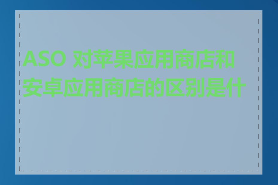 ASO 对苹果应用商店和安卓应用商店的区别是什么