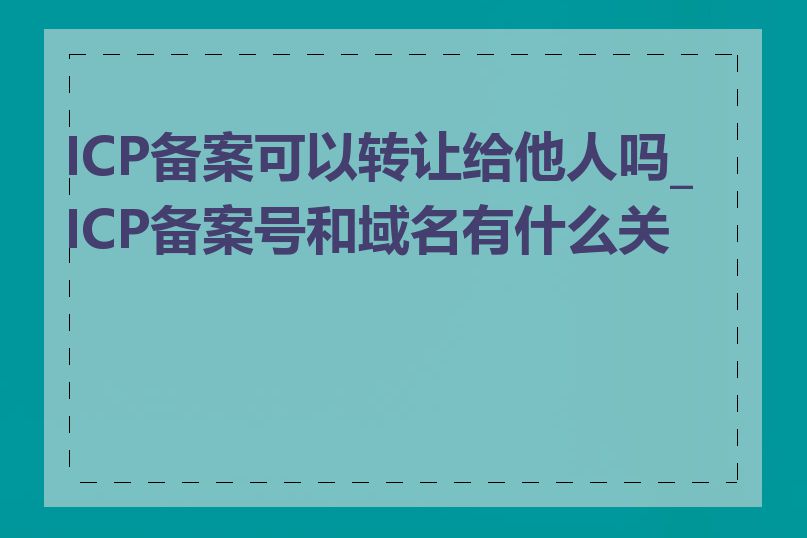 ICP备案可以转让给他人吗_ICP备案号和域名有什么关系