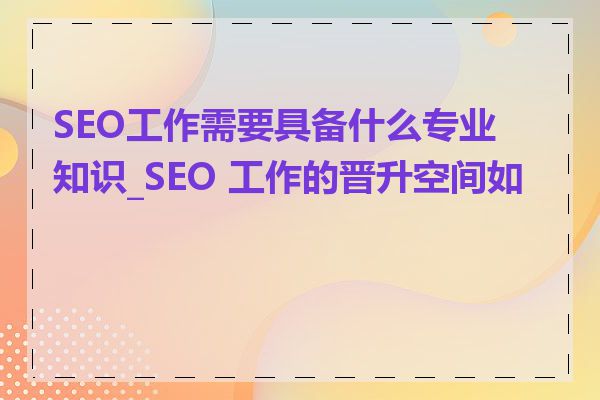 SEO工作需要具备什么专业知识_SEO 工作的晋升空间如何