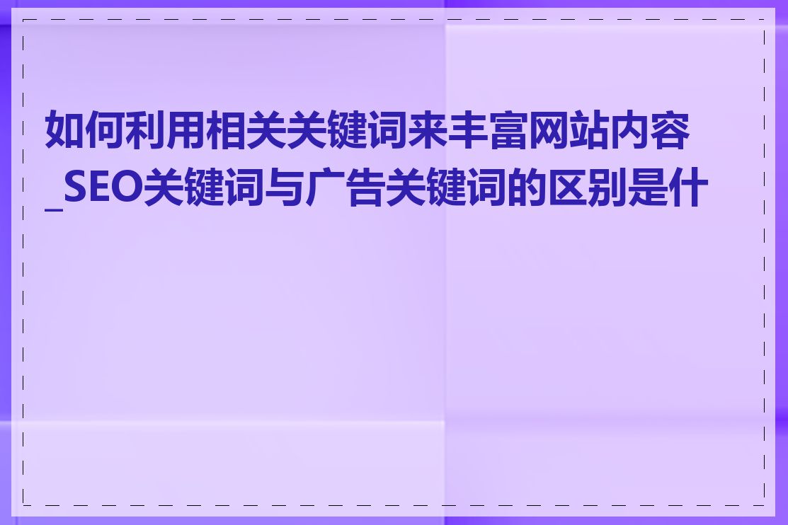 如何利用相关关键词来丰富网站内容_SEO关键词与广告关键词的区别是什么