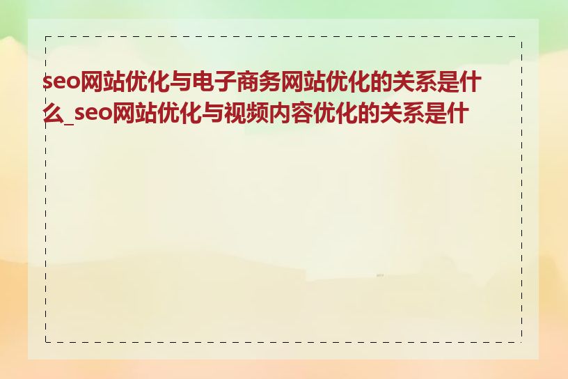 seo网站优化与电子商务网站优化的关系是什么_seo网站优化与视频内容优化的关系是什么