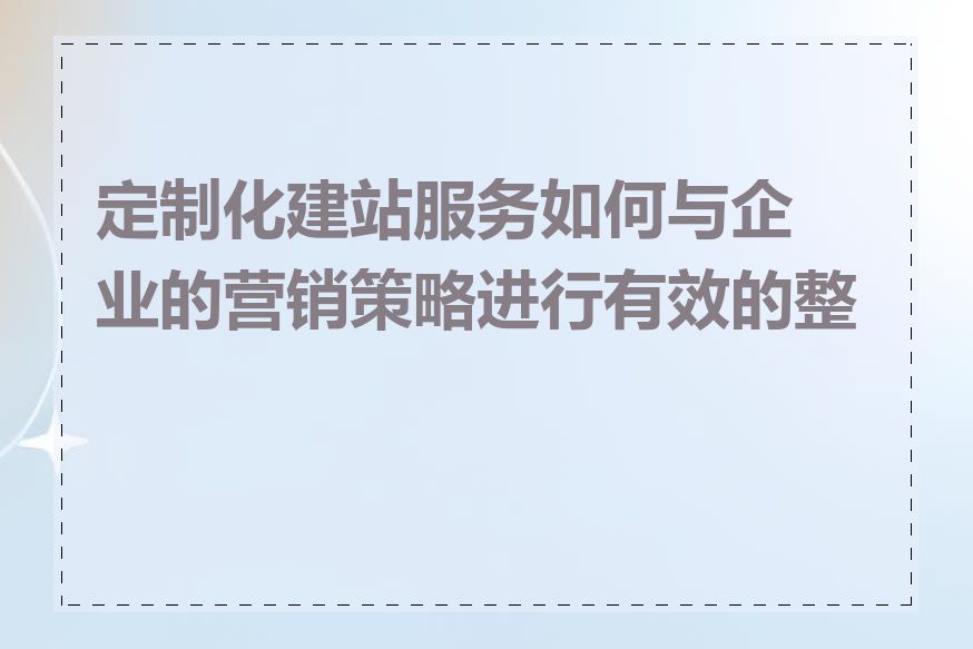 定制化建站服务如何与企业的营销策略进行有效的整合