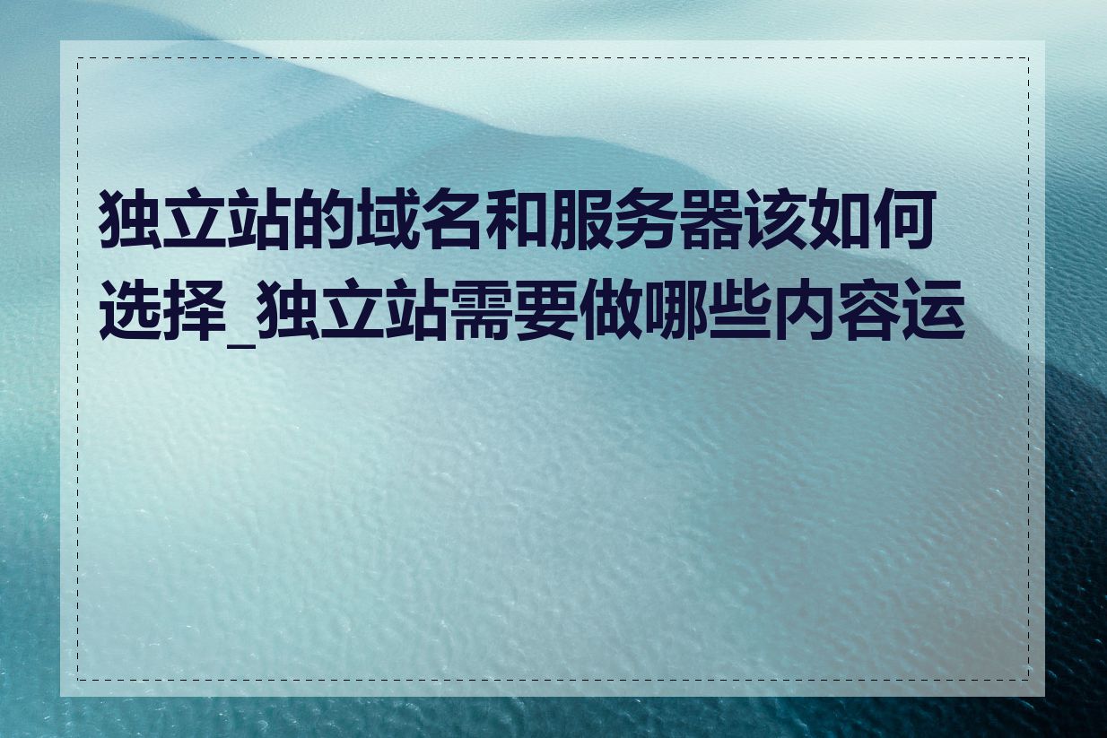 独立站的域名和服务器该如何选择_独立站需要做哪些内容运营