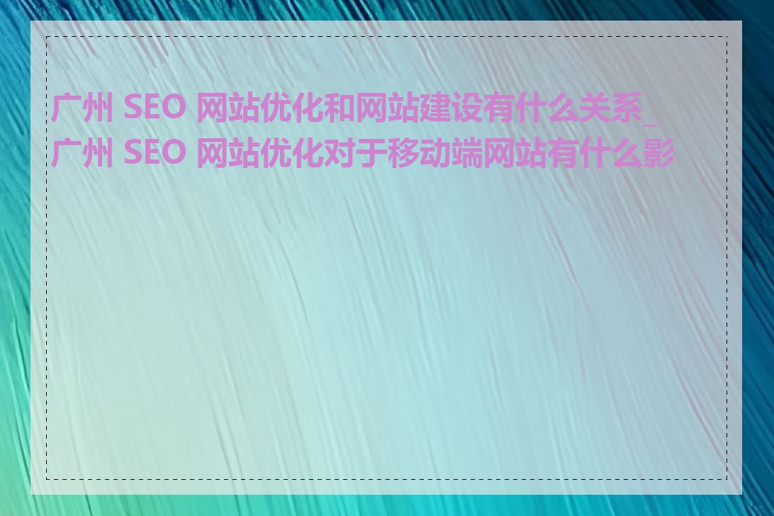 广州 SEO 网站优化和网站建设有什么关系_广州 SEO 网站优化对于移动端网站有什么影响