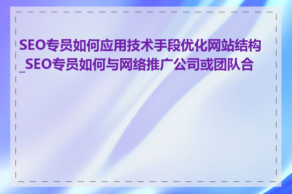 SEO专员如何应用技术手段优化网站结构_SEO专员如何与网络推广公司或团队合作