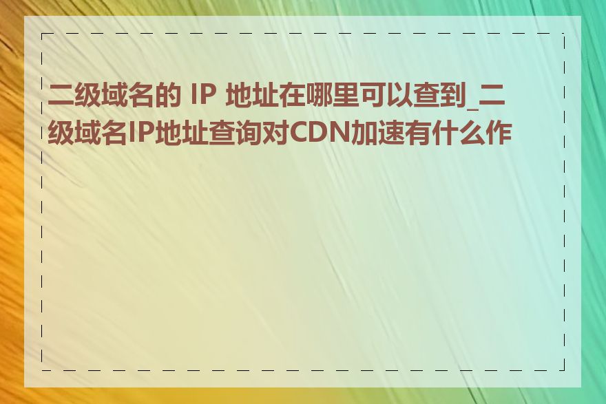 二级域名的 IP 地址在哪里可以查到_二级域名IP地址查询对CDN加速有什么作用