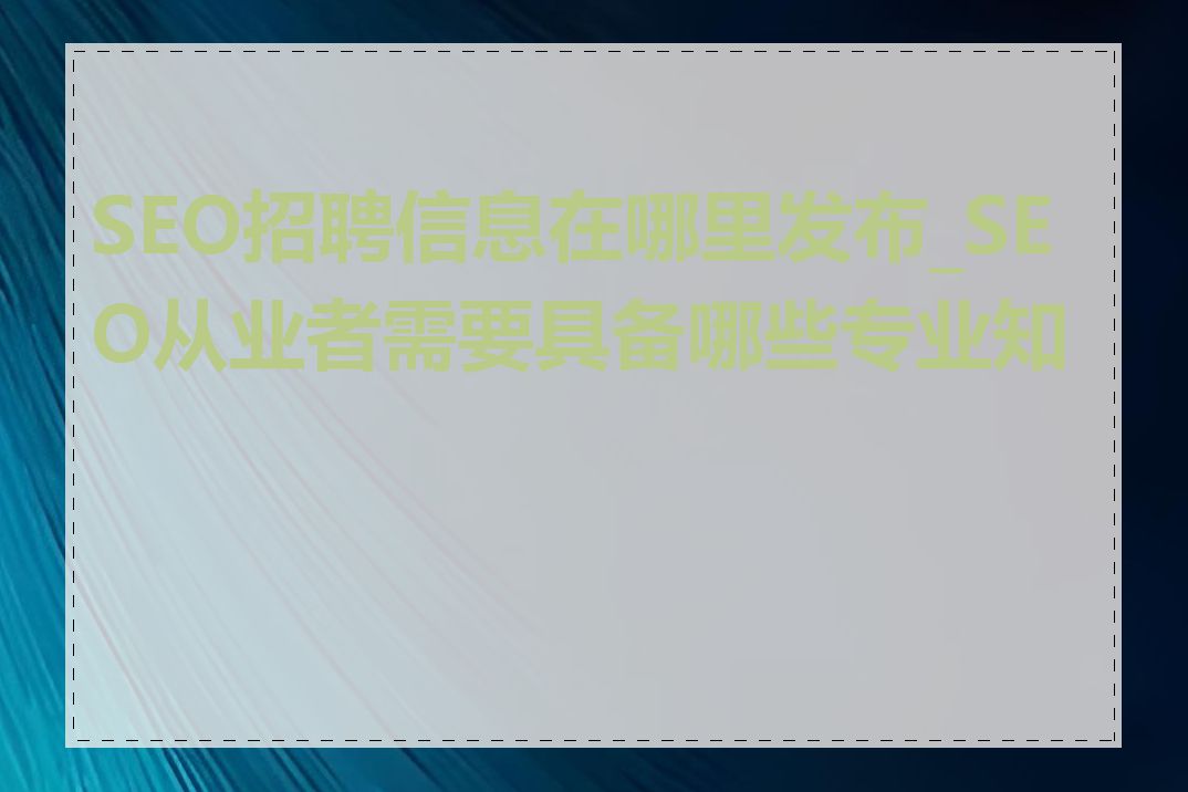 SEO招聘信息在哪里发布_SEO从业者需要具备哪些专业知识