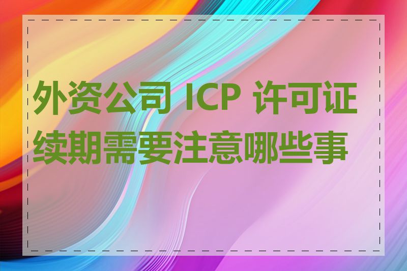 外资公司 ICP 许可证续期需要注意哪些事项