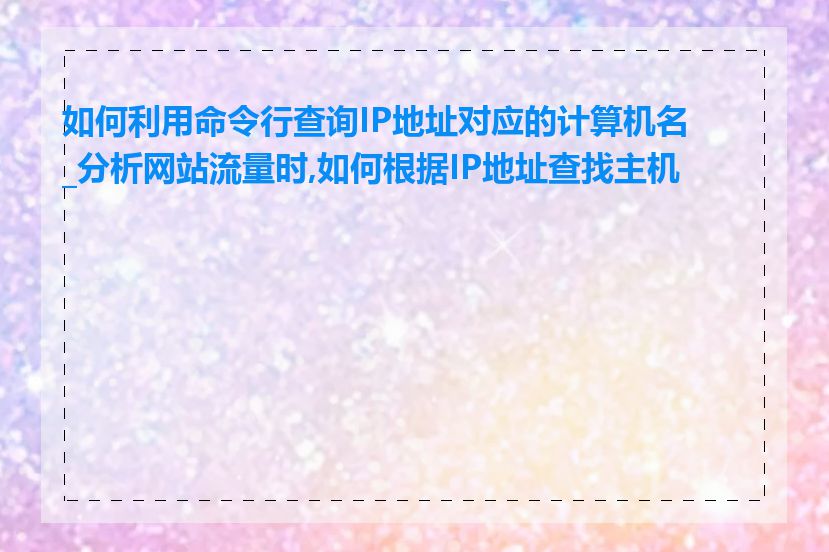 如何利用命令行查询IP地址对应的计算机名_分析网站流量时,如何根据IP地址查找主机名