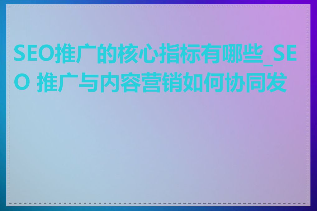 SEO推广的核心指标有哪些_SEO 推广与内容营销如何协同发力