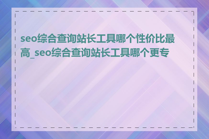 seo综合查询站长工具哪个性价比最高_seo综合查询站长工具哪个更专业