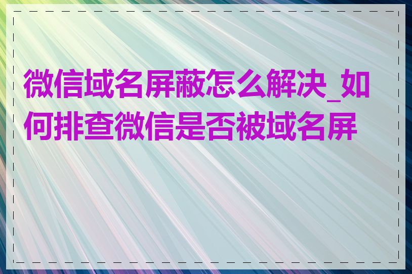 微信域名屏蔽怎么解决_如何排查微信是否被域名屏蔽