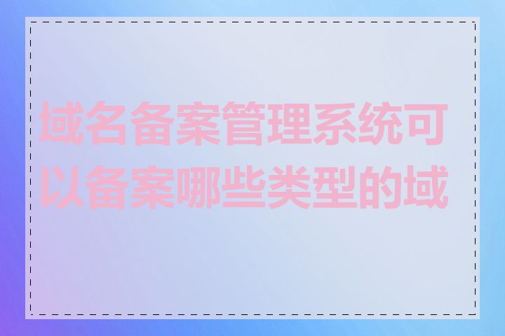 域名备案管理系统可以备案哪些类型的域名