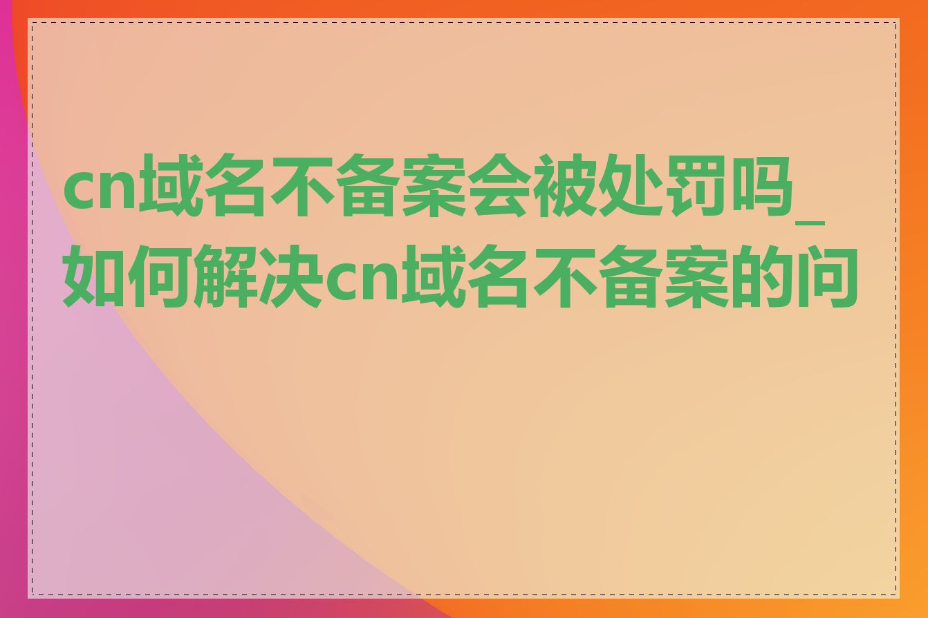 cn域名不备案会被处罚吗_如何解决cn域名不备案的问题