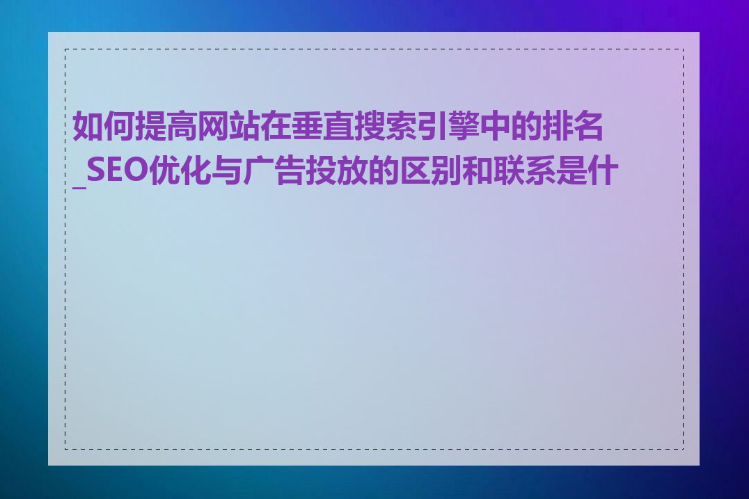 如何提高网站在垂直搜索引擎中的排名_SEO优化与广告投放的区别和联系是什么