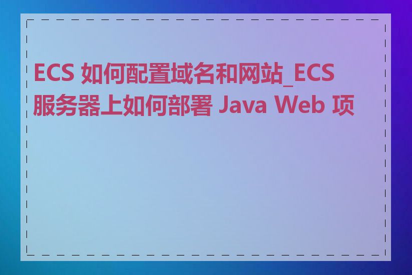 ECS 如何配置域名和网站_ECS 服务器上如何部署 Java Web 项目