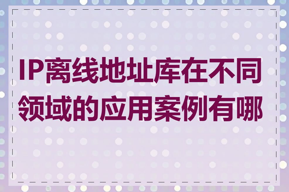 IP离线地址库在不同领域的应用案例有哪些