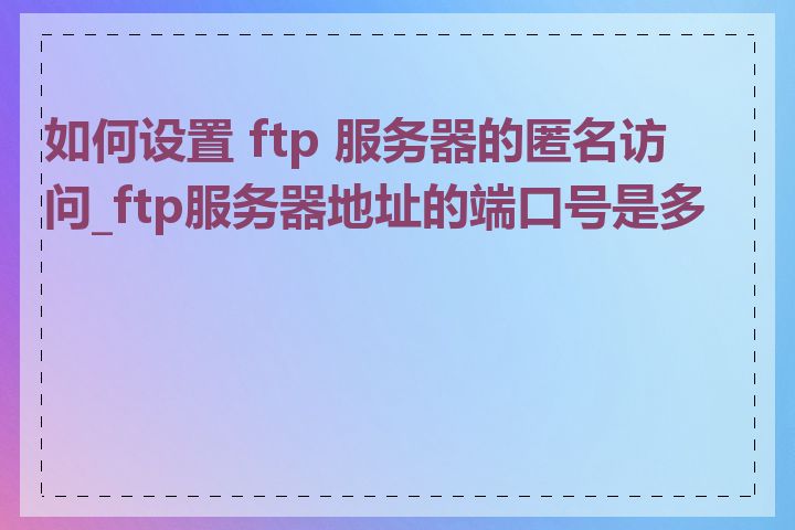 如何设置 ftp 服务器的匿名访问_ftp服务器地址的端口号是多少