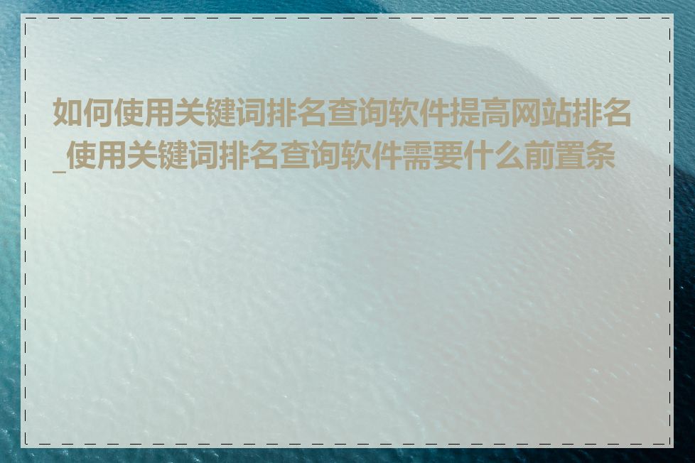 如何使用关键词排名查询软件提高网站排名_使用关键词排名查询软件需要什么前置条件