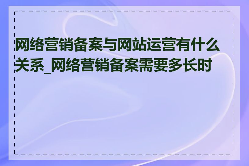 网络营销备案与网站运营有什么关系_网络营销备案需要多长时间