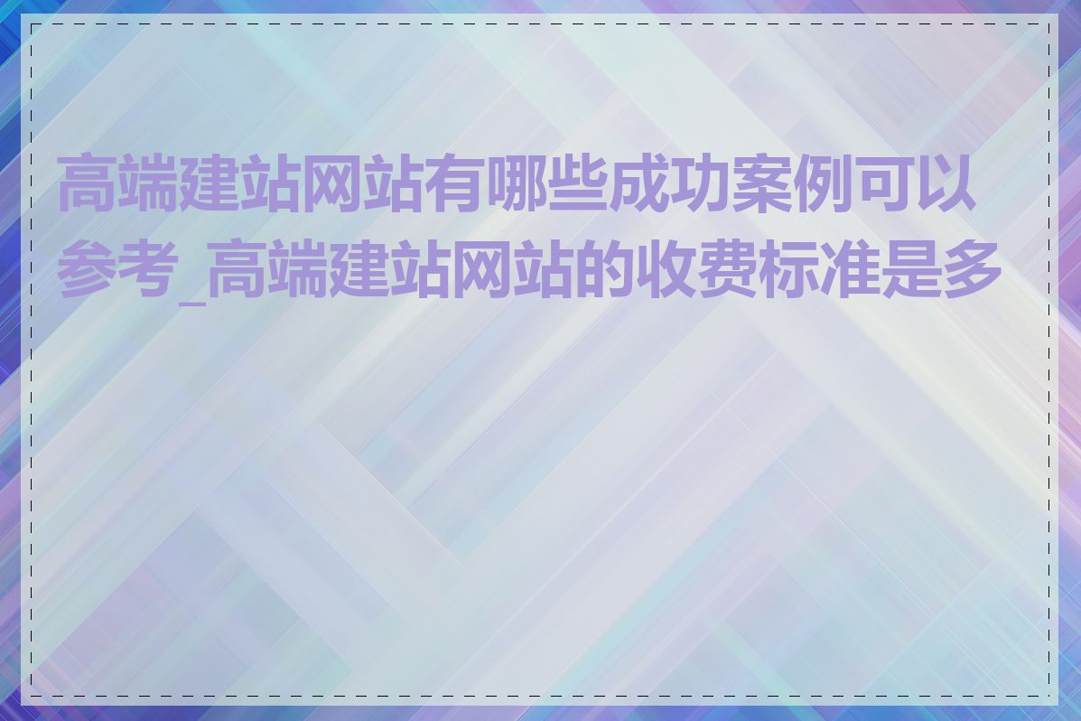 高端建站网站有哪些成功案例可以参考_高端建站网站的收费标准是多少