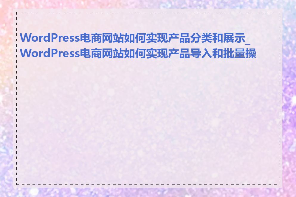 WordPress电商网站如何实现产品分类和展示_WordPress电商网站如何实现产品导入和批量操作