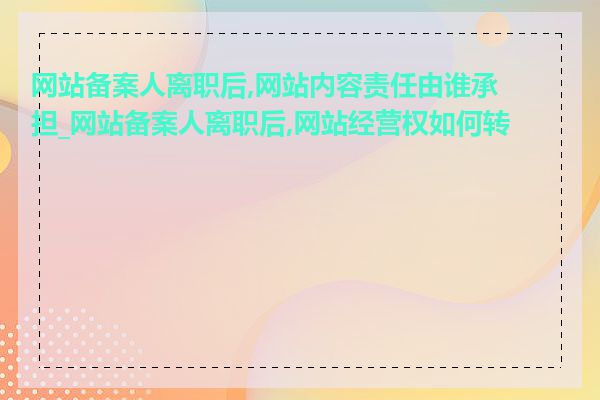 网站备案人离职后,网站内容责任由谁承担_网站备案人离职后,网站经营权如何转移