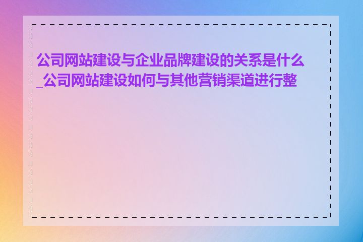 公司网站建设与企业品牌建设的关系是什么_公司网站建设如何与其他营销渠道进行整合