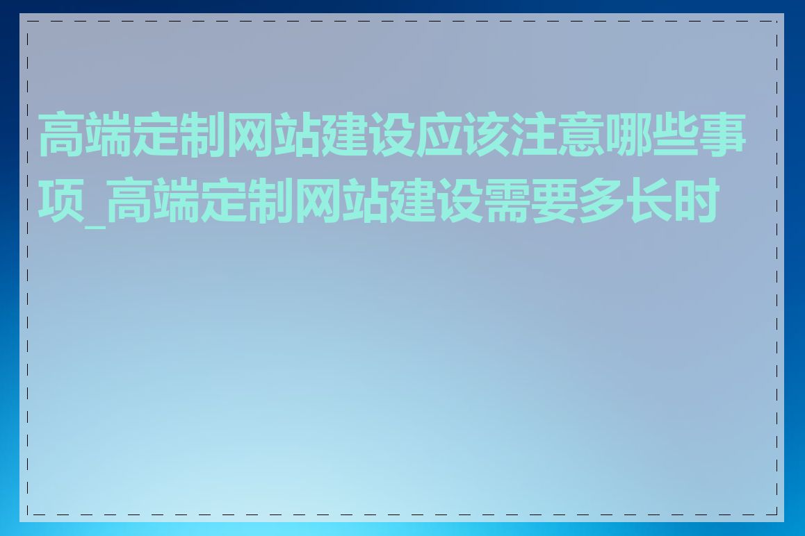 高端定制网站建设应该注意哪些事项_高端定制网站建设需要多长时间