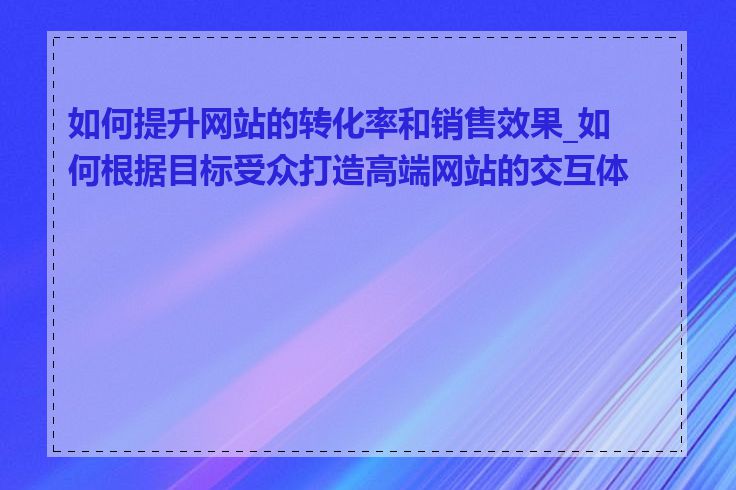 如何提升网站的转化率和销售效果_如何根据目标受众打造高端网站的交互体验