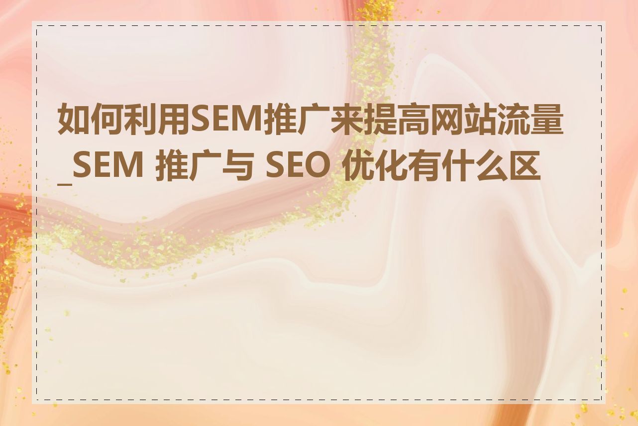 如何利用SEM推广来提高网站流量_SEM 推广与 SEO 优化有什么区别