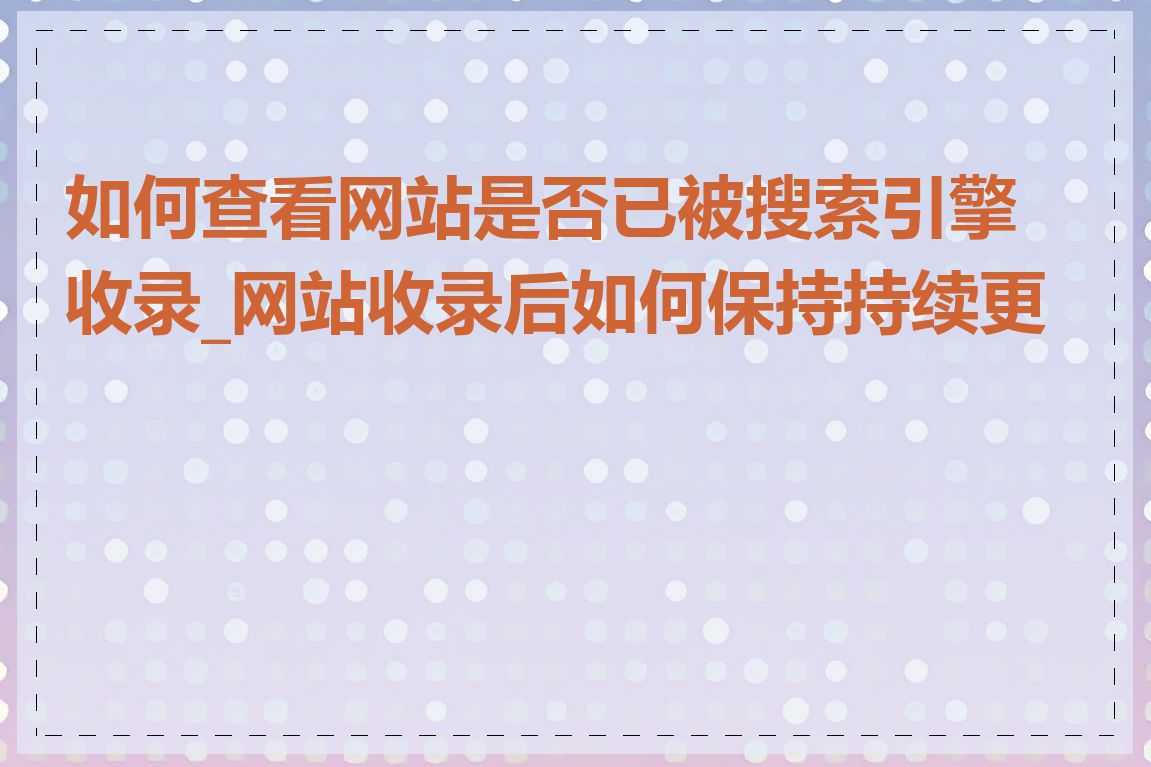 如何查看网站是否已被搜索引擎收录_网站收录后如何保持持续更新