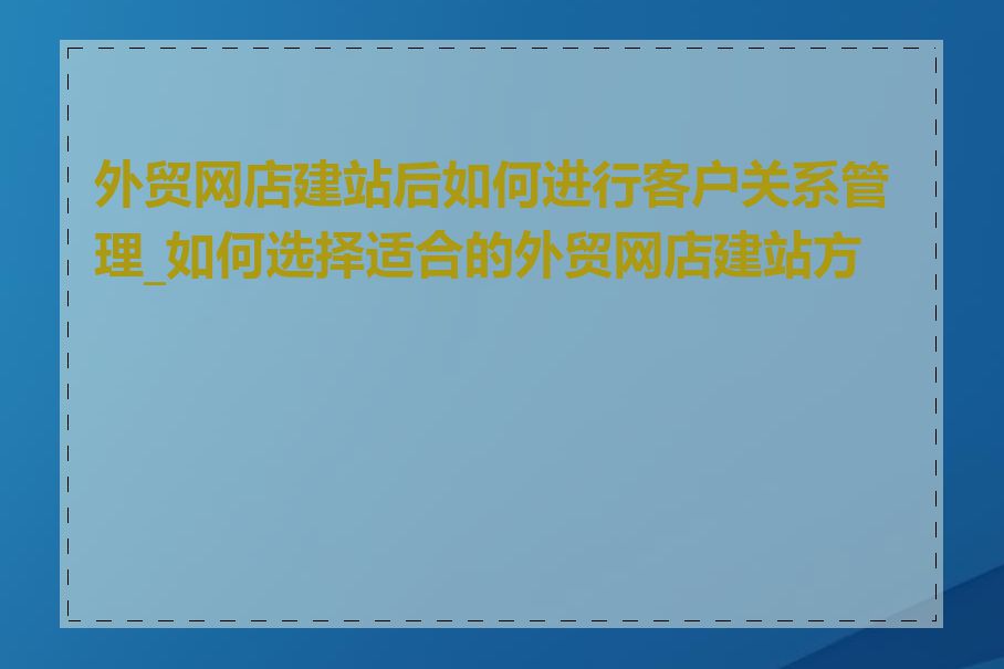 外贸网店建站后如何进行客户关系管理_如何选择适合的外贸网店建站方案