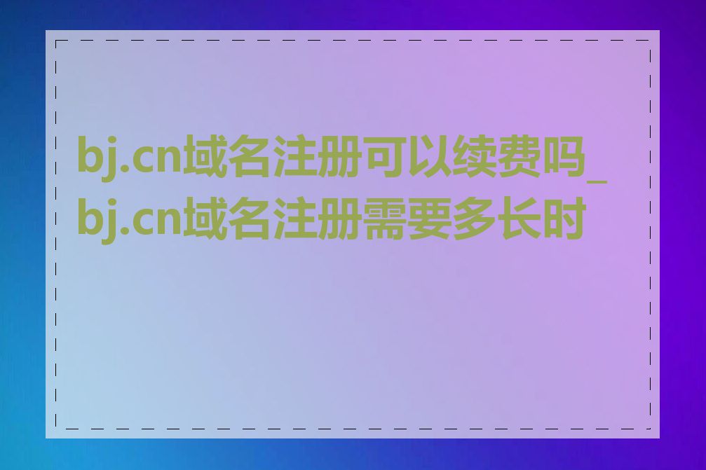 bj.cn域名注册可以续费吗_bj.cn域名注册需要多长时间