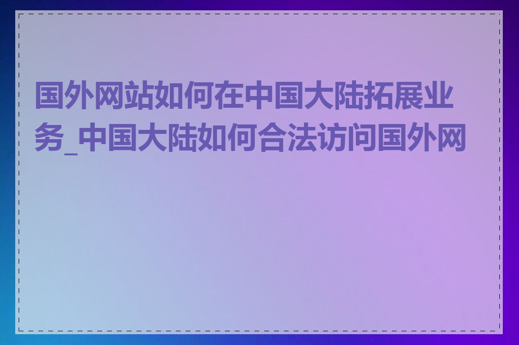 国外网站如何在中国大陆拓展业务_中国大陆如何合法访问国外网站