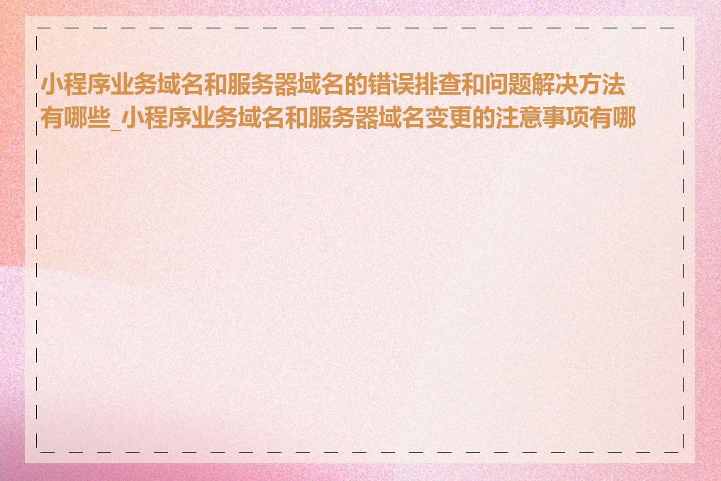 小程序业务域名和服务器域名的错误排查和问题解决方法有哪些_小程序业务域名和服务器域名变更的注意事项有哪些