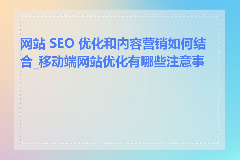 网站 SEO 优化和内容营销如何结合_移动端网站优化有哪些注意事项