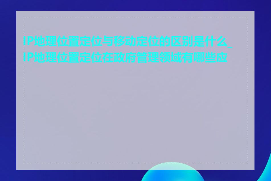 IP地理位置定位与移动定位的区别是什么_IP地理位置定位在政府管理领域有哪些应用