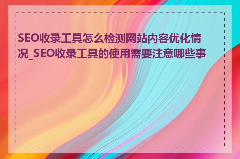 SEO收录工具怎么检测网站内容优化情况_SEO收录工具的使用需要注意哪些事项