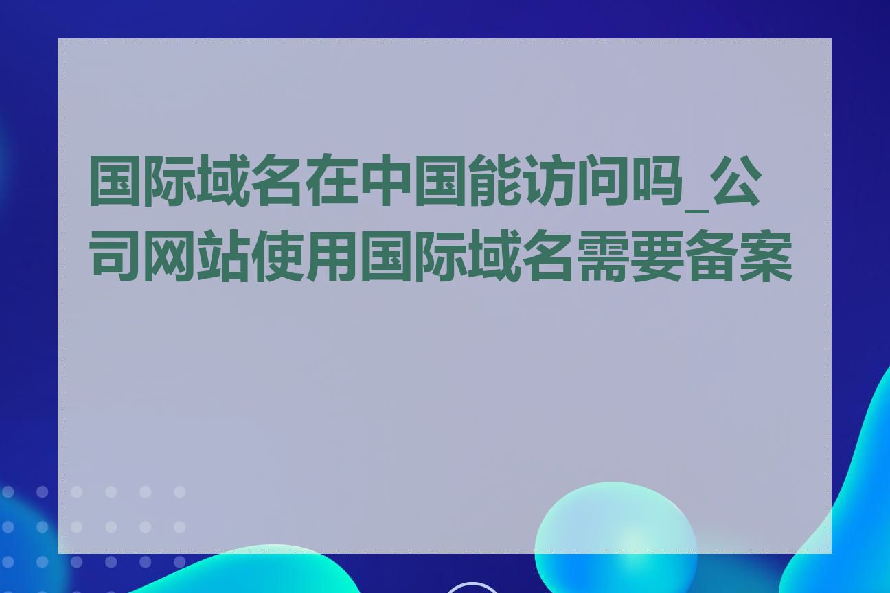 国际域名在中国能访问吗_公司网站使用国际域名需要备案吗